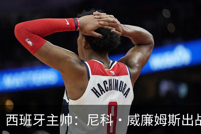 西班牙主帅：尼科·威廉姆斯出战存疑 皮诺或缺席剩余比赛